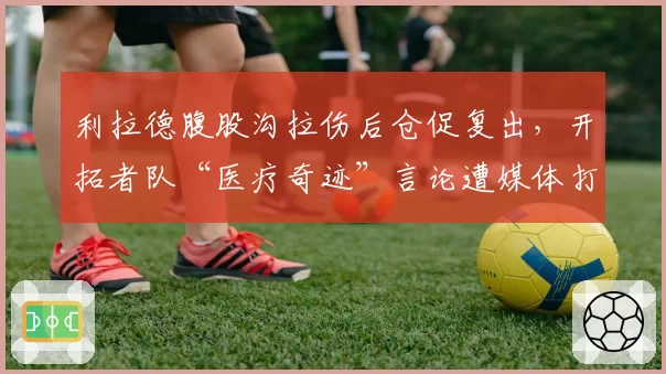 利拉德腹股沟拉伤后仓促复出，开拓者队“医疗奇迹”言论遭媒体打脸