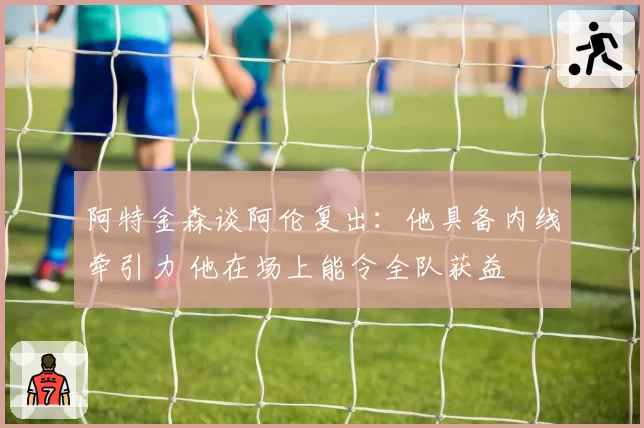 阿特金森谈阿伦复出：他具备内线牵引力 他在场上能令全队获益