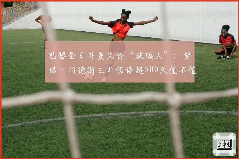 巴黎圣日耳曼天价“玻璃人”:努诺·门德斯三年伤停超500天值不值?