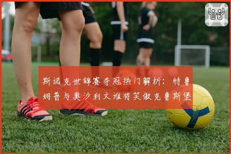 斯诺克世锦赛夺冠热门解析：特鲁姆普与奥沙利文谁将笑傲克鲁斯堡？