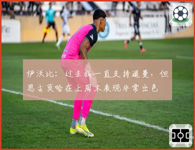 伊沃比：过去我一直支持道曼，但恩古莫哈在上周末表现非常出色