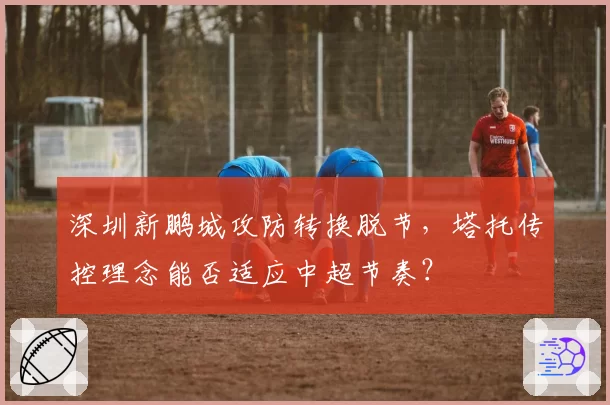 深圳新鹏城攻防转换脱节,塔托传控理念能否适应中超节奏?