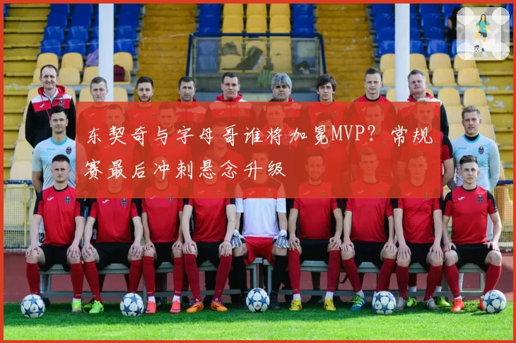 东契奇与字母哥谁将加冕MVP？常规赛最后冲刺悬念升级