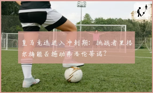 皇马竞选进入冲刺期：挑战者里格尔梅能否撼动弗洛伦蒂诺？