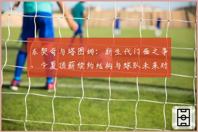东契奇与塔图姆：新生代门面之争，今夏顶薪续约结构与球队未来对比