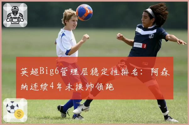 英超Big6管理层稳定性排名：阿森纳连续4年未换帅领跑