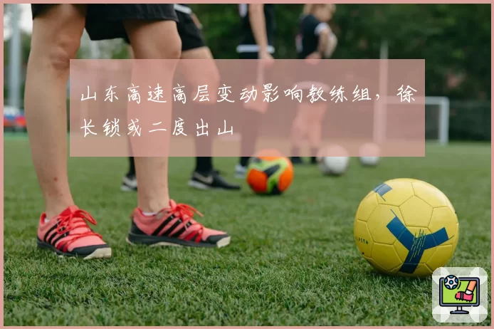 山东高速高层变动影响教练组，徐长锁或二度出山