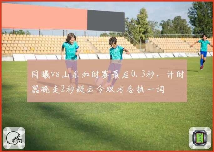 同曦vs山东加时赛最后0.3秒，计时器晚走2秒疑云令双方各执一词