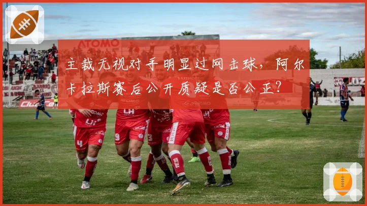 主裁无视对手明显过网击球，阿尔卡拉斯赛后公开质疑是否公正？