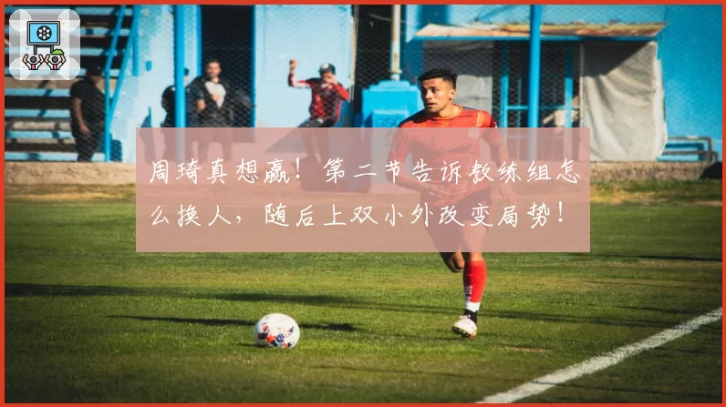 周琦真想赢！第二节告诉教练组怎么换人，随后上双小外改变局势！