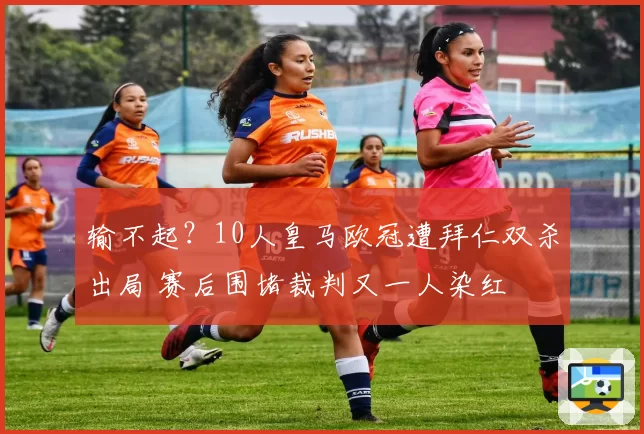 输不起？10人皇马欧冠遭拜仁双杀出局 赛后围堵裁判又一人染红
