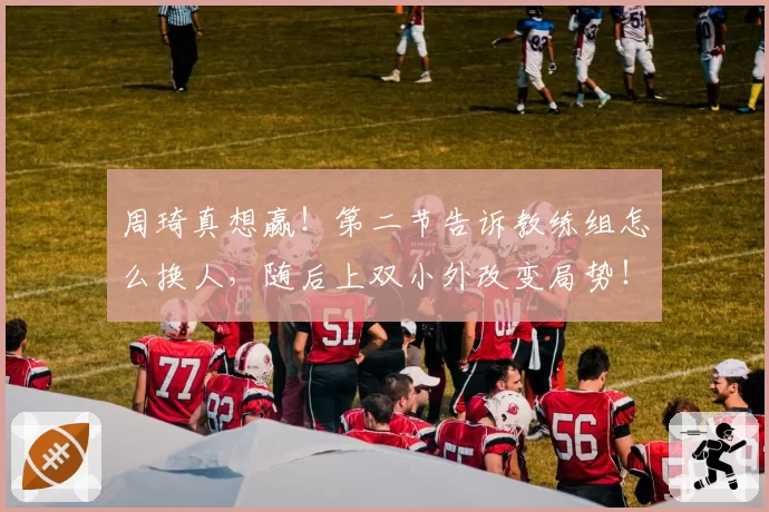 周琦真想赢！第二节告诉教练组怎么换人，随后上双小外改变局势！