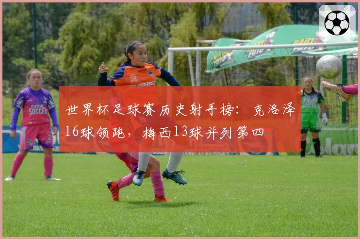 世界杯足球赛历史射手榜：克洛泽16球领跑，梅西13球并列第四