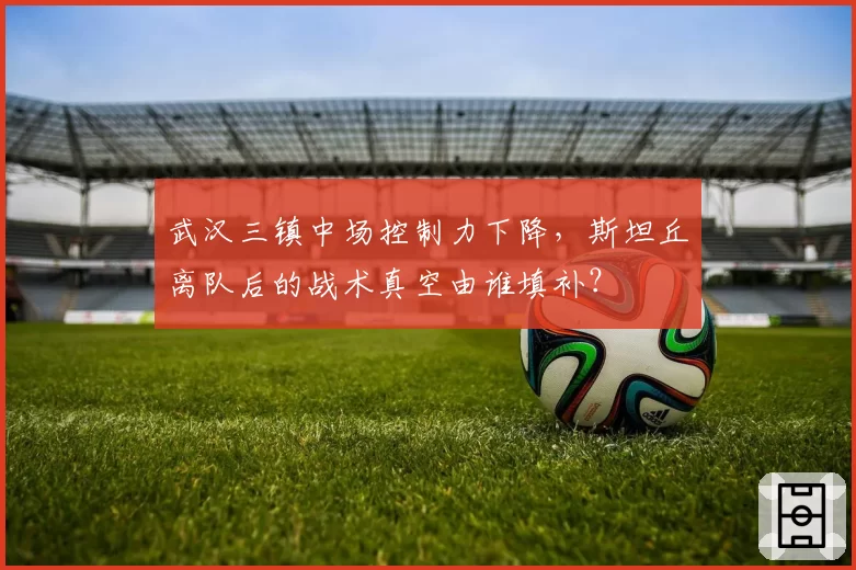 武汉三镇中场控制力下降，斯坦丘离队后的战术真空由谁填补？