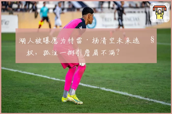 湖人被曝愿为特雷·杨清空未来选秀权，孤注一掷引詹眉不满？