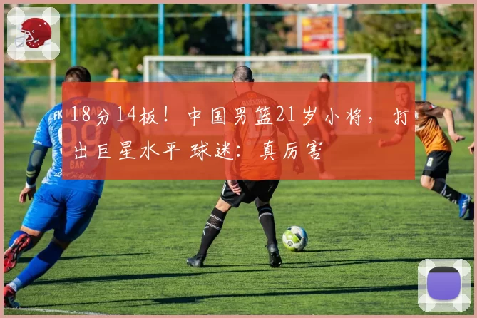 18分14板！中国男篮21岁小将，打出巨星水平 球迷：真厉害