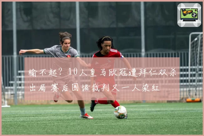 输不起？10人皇马欧冠遭拜仁双杀出局 赛后围堵裁判又一人染红