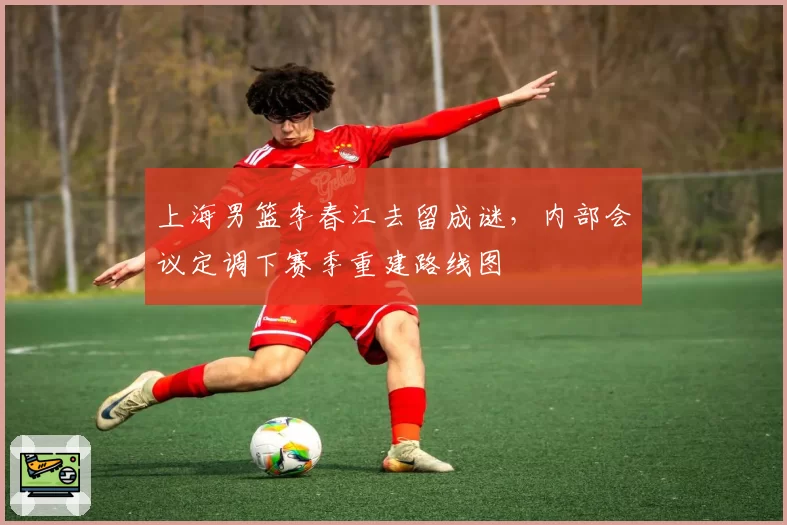 上海男篮李春江去留成谜，内部会议定调下赛季重建路线图
