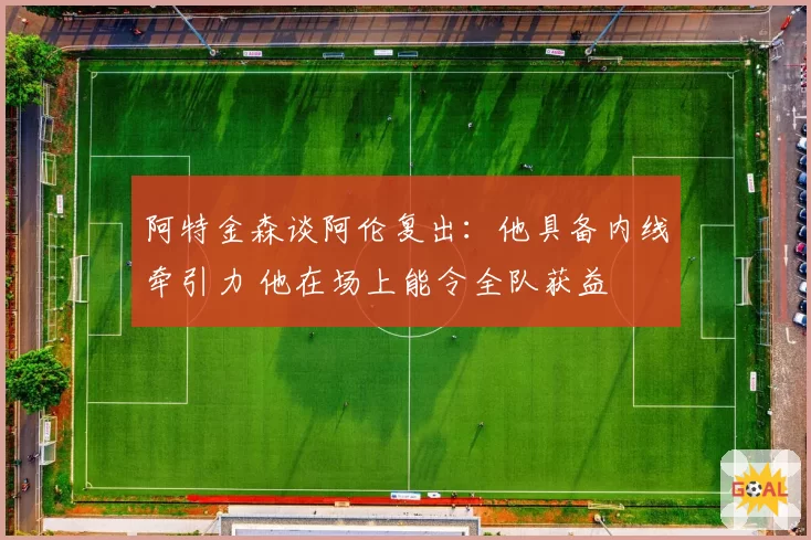 阿特金森谈阿伦复出：他具备内线牵引力 他在场上能令全队获益