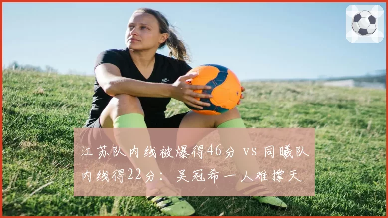 江苏队内线被爆得46分 vs 同曦队内线得22分：吴冠希一人难撑天