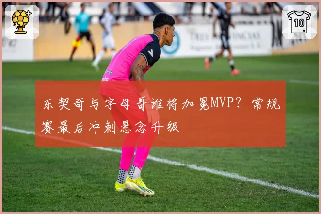 东契奇与字母哥谁将加冕MVP？常规赛最后冲刺悬念升级