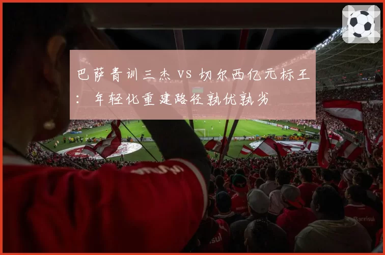 巴萨青训三杰 vs 切尔西亿元标王：年轻化重建路径孰优孰劣