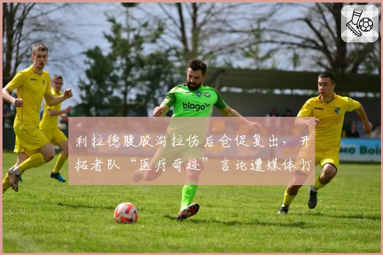 利拉德腹股沟拉伤后仓促复出，开拓者队“医疗奇迹”言论遭媒体打脸