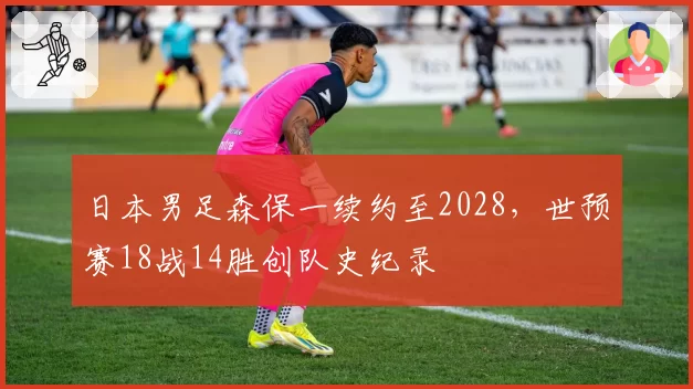 日本男足森保一续约至2028，世预赛18战14胜创队史纪录