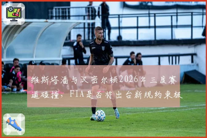 维斯塔潘与汉密尔顿2026年三度赛道碰撞，FIA是否将出台新规约束极限防守？