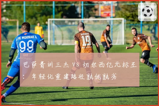 巴萨青训三杰 vs 切尔西亿元标王：年轻化重建路径孰优孰劣